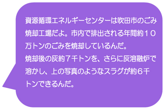 資源循環エネルギーセンターは吹田市のごみ焼却工場だよ。市内で排出される年間約10万トンのごみを焼却しているんだ。焼却後の灰約7千トンを、さらに灰溶融炉で溶かし、上の写真のようなスラグが約6千トンできるんだ。