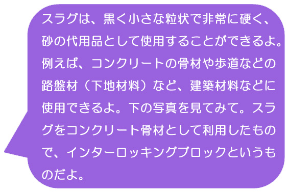 スラグは、黒く小さな粒状で非常に硬く、砂の代用品として使用することができるよ。例えば、コンクリートの骨材や歩道などの路盤材（下地材料）など、建築材料などに使用できるよ。下の写真を見てみて。スラグをコンクリート骨材として利用したもので、インターロッキングブロックというものだよ。