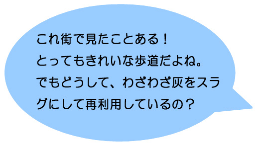 これ街で見たことある！とってもきれいな歩道だよね。でもどうして、わざわざ灰をスラグにして再利用しているの？