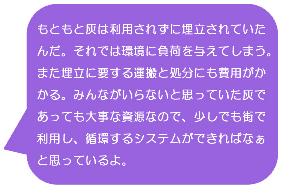 もともと灰は利用されずに埋立されていたんだ。それでは環境に負荷を与えてしまう。また埋立に要する運搬と処分にも費用がかかる。みんながいらないと思っていた灰であっても大事な資源なので、少しでも街で利用し、循環するシステムができればなぁと思っているよ。