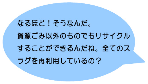 なるほど！そうなんだ。資源ごみ以外のものでもリサイクルすることができるんだね。全てのスラグを再利用しているの？