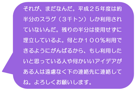 それが、まだなんだ。平成25年度は約半分のスラグ（3千トン）しか利用されていないんだ。残りの半分は使用せずに埋立しているよ。何とか100％利用できるようにがんばるから、もし利用したいと思っている人や何かいいアイデアがある人は遠慮なく下の連絡先に連絡してね。よろしくお願いします。