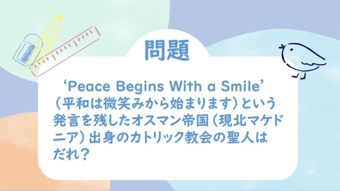 問題　‘Peace begins with a smile’（平和は微笑みから始まります）という発言を残したオスマン帝国（現北マケドニア）出身のカトリック教会の聖人はだれ？