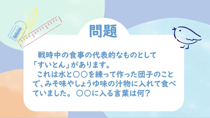 戦時中の食事の代表的なものとして「すいとん」があります。これは水と○○を練って作った団子のことで、みそ味やしょうゆ味の汁物に入れて食べていました。○○に入る言葉はなに？