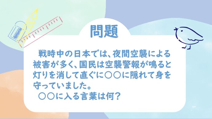 戦時中の日本では、夜間空襲による被害が多く、国民は空襲警報が鳴ると灯りを消して直ぐに○○に隠れて身を守っていました。○○に入る言葉はなに？