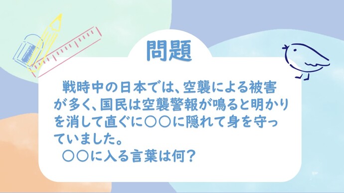 戦時中の日本では、空襲による被害が多く、国民は空襲警報が鳴ると明かりを消して直ぐに○○に隠れて身を守っていました。○○に入る言葉はなに？