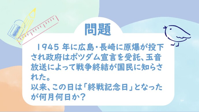 1945年に広島・長崎に原爆が投下され政府はポツダム宣言を受託、玉音放送によって戦争終結が国民に知らされた。以来、この日は「終戦記念日」となったが何月何日か？
