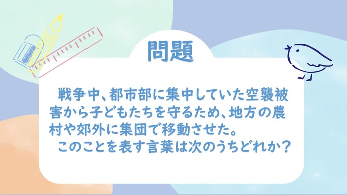 戦争中、都市部に集中していた空襲被害から子どもたちを守るため、地方の農村や郊外に集団で移動させた。このことを表す言葉は次のうちどれか？
